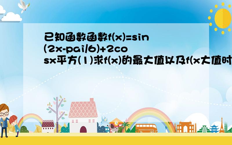 已知函数函数f(x)=sin(2x-pai/6)+2cosx平方(1)求f(x)的最大值以及f(x大值时x的集合已知函数函数f（x）=sin（2x-pai/6）+2cosx平方（1）求f（x）的最大值以及f（x）取得最大值时x的集合（2）求f（x）的单