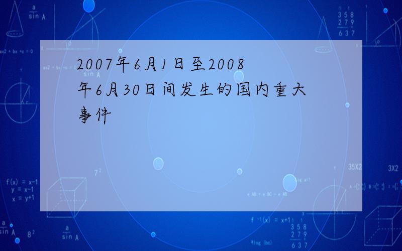 2007年6月1日至2008年6月30日间发生的国内重大事件