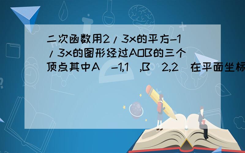 二次函数用2/3x的平方-1/3x的图形经过AOB的三个顶点其中A(-1,1),B(2,2)在平面坐标找点c使AOBC为平行四边形