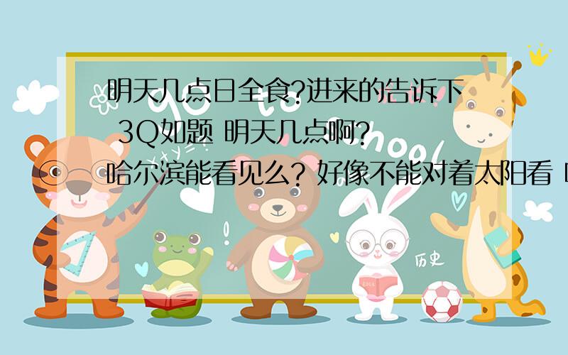 明天几点日全食?进来的告诉下 3Q如题 明天几点啊?  哈尔滨能看见么? 好像不能对着太阳看 听说对眼睛不好? 谁知道进来告诉下 别忽悠我 也别复制东西进来 3Q!