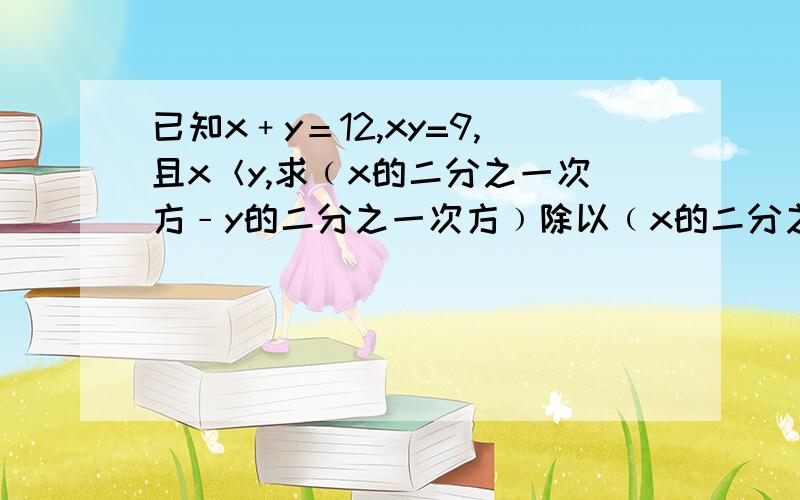 已知x﹢y＝12,xy=9,且x＜y,求﹙x的二分之一次方﹣y的二分之一次方﹚除以﹙x的二分之一次方+y的二分之一次方