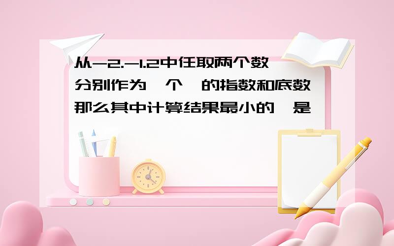 从-2.-1.2中任取两个数分别作为一个幂的指数和底数,那么其中计算结果最小的幂是