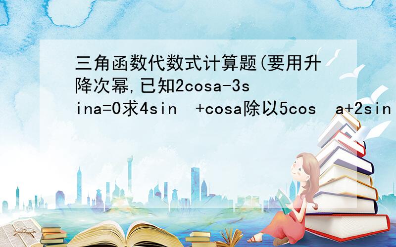 三角函数代数式计算题(要用升降次幂,已知2cosa-3sina=0求4sin³+cosa除以5cos³a+2sin³a+cosa.sin²a的值（那个点是乘号）