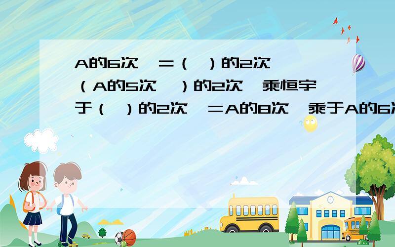 A的6次幂＝（ ）的2次幂,（A的5次幂）的2次幂乘恒宇于（ ）的2次幂＝A的8次幂乘于A的6次幂