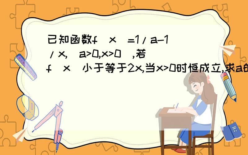 已知函数f（x）=1/a-1/x,（a>0,x>0),若f（x）小于等于2x,当x>0时恒成立,求a的取值范围,