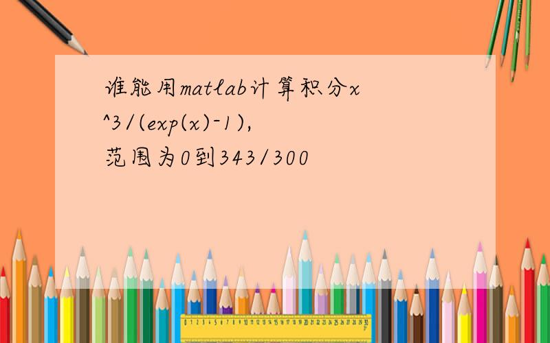 谁能用matlab计算积分x^3/(exp(x)-1),范围为0到343/300