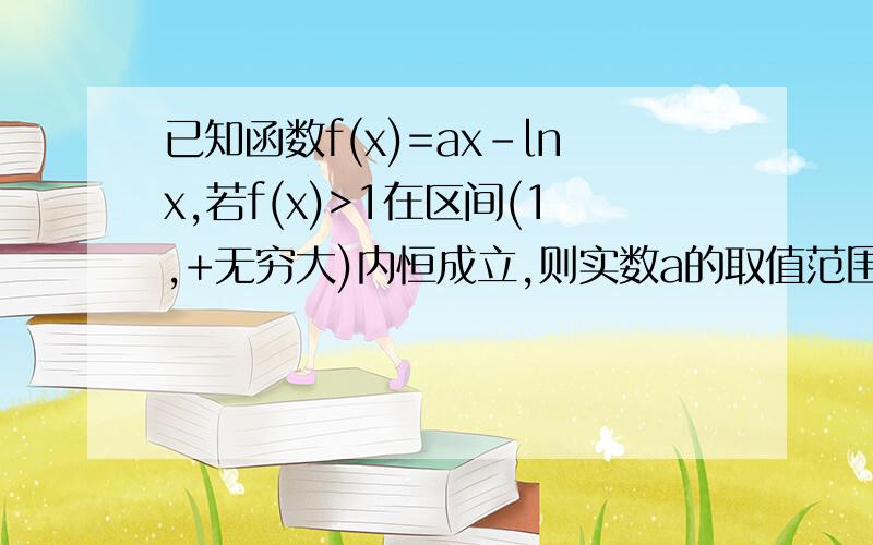 已知函数f(x)=ax-lnx,若f(x)>1在区间(1,+无穷大)内恒成立,则实数a的取值范围为_____答案是a>=1 我不知道为什么有等号,我算的是a>1,kemqie的回答我没明白，是我太笨了吧，如果你明白希望你能写下详