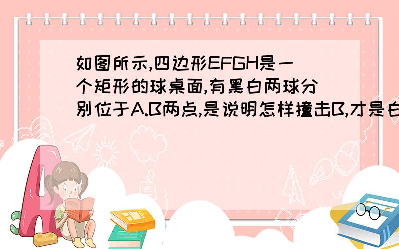 如图所示,四边形EFGH是一个矩形的球桌面,有黑白两球分别位于A.B两点,是说明怎样撞击B,才是白球先 如图所示,四边形EFGH是一个矩形的球桌面,有黑白两球分别位于A.B两点,是说明怎样撞击B,才使