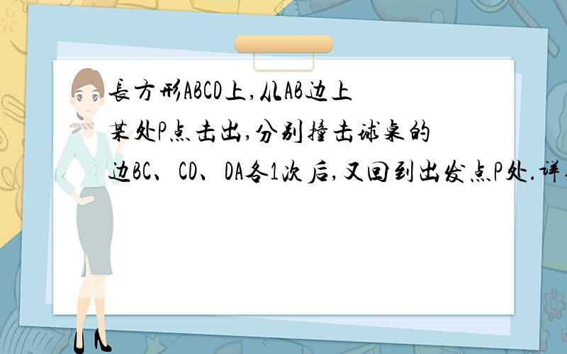 长方形ABCD上,从AB边上某处P点击出,分别撞击球桌的边BC、CD、DA各1次后,又回到出发点P处．详见补充说明长方形台球桌ABCD上,一球从AB边上某处P点击出,分别撞击球桌的边BC、CD、DA各1次后,又回