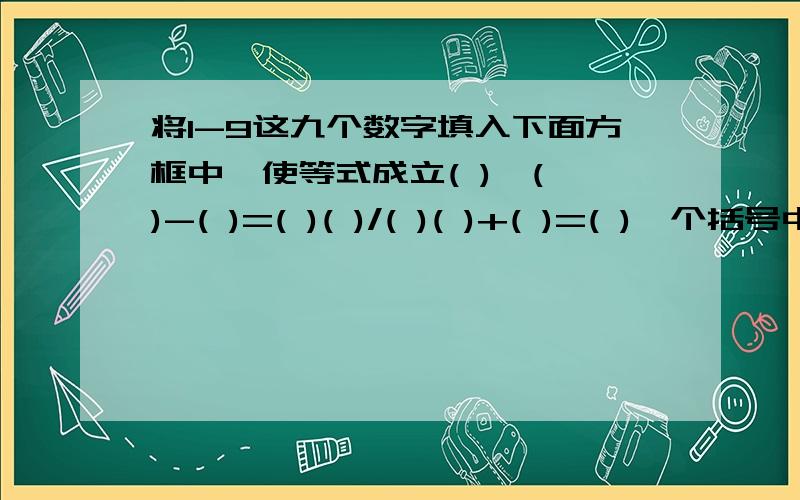 将1-9这九个数字填入下面方框中,使等式成立( )*( )-( )=( )( )/( )( )+( )=( )一个括号中填一个数,其中中间的部分是两位数除以两位数的商加上一个一位数.