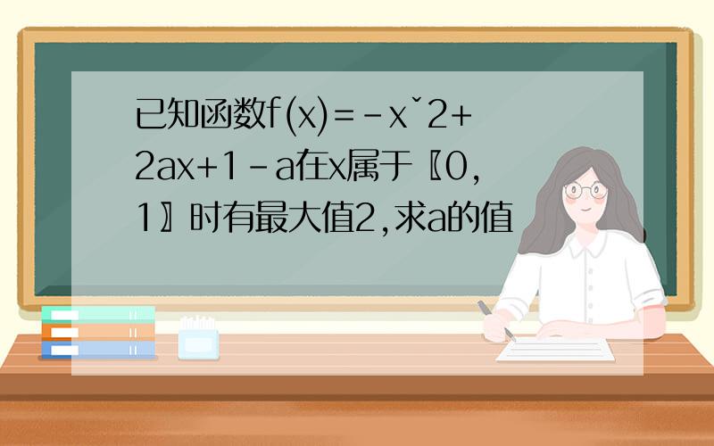 已知函数f(x)=-xˇ2+2ax+1-a在x属于〖0,1〗时有最大值2,求a的值