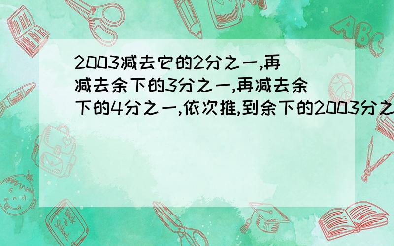 2003减去它的2分之一,再减去余下的3分之一,再减去余下的4分之一,依次推,到余下的2003分之一是几.最好说出怎么算的.急