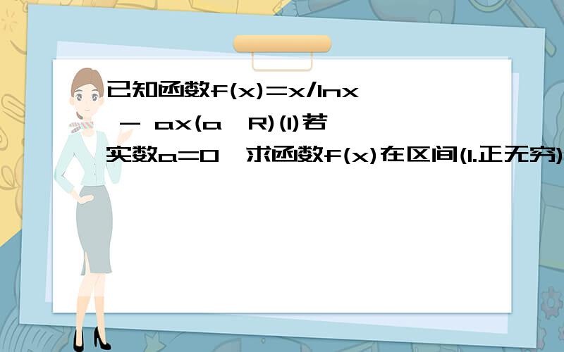 已知函数f(x)=x/lnx - ax(a∈R)(1)若实数a=0,求函数f(x)在区间(1.正无穷)上的最小值(2)若函数f(X)在其定义域上位减函数,求a的范围,(3)若特定x1,x2∈[e,e^2],使f(x1)≤f(x2)+a成立,求a的范围