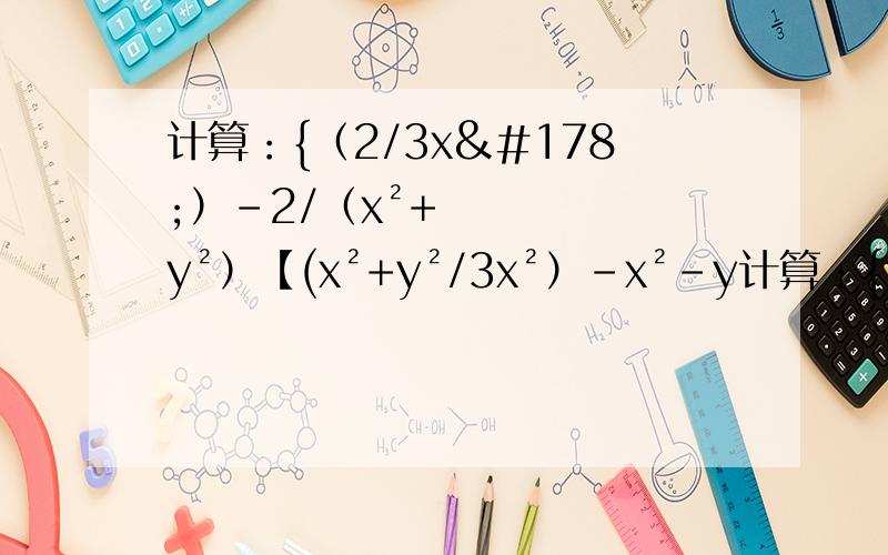 计算：{（2/3x²）-2/（x²+y²）【(x²+y²/3x²）-x²-y计算：{（2/3x²）-2/（x²+y²）【(x²+y²/3x²）-x²-y²)】}÷（x²-y²）/x²