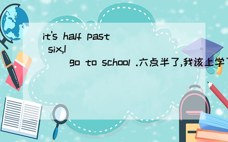 it's half past six,I ____ ____ go to school .六点半了,我该上学了.