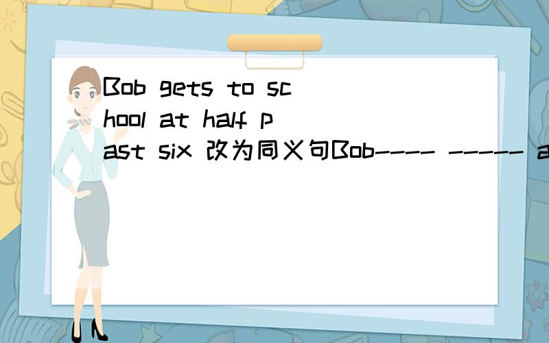 Bob gets to school at half past six 改为同义句Bob---- ----- at half past 中间只有两个空!不能填三个单词!