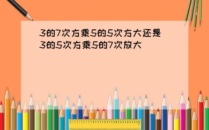 3的7次方乘5的5次方大还是3的5次方乘5的7次放大