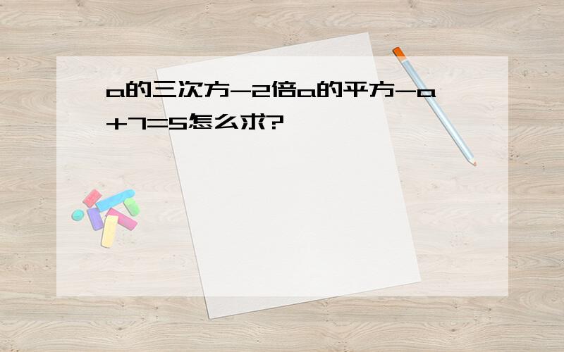 a的三次方-2倍a的平方-a+7=5怎么求?