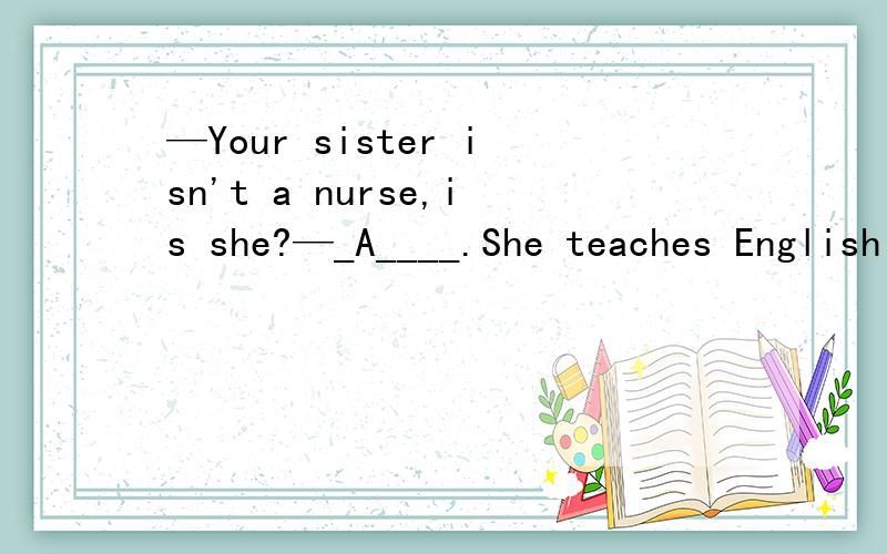 —Your sister isn't a nurse,is she?—_A____.She teaches English in a middle school .A No,she isn't B Yes,she is C Yes,she isn't D No,she is