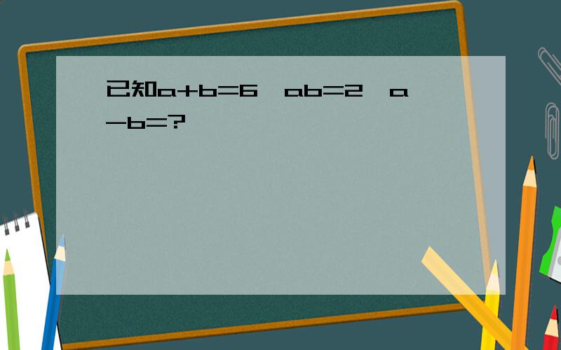 已知a+b=6,ab=2,a-b=?