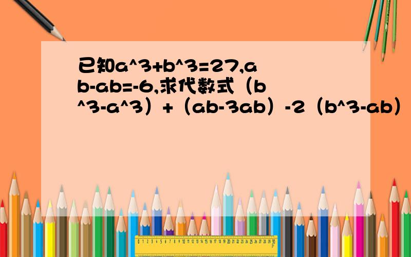 已知a^3+b^3=27,ab-ab=-6,求代数式（b^3-a^3）+（ab-3ab）-2（b^3-ab）的值.