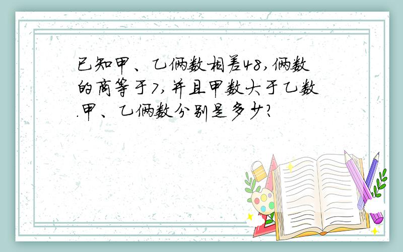 已知甲、乙俩数相差48,俩数的商等于7,并且甲数大于乙数.甲、乙俩数分别是多少?