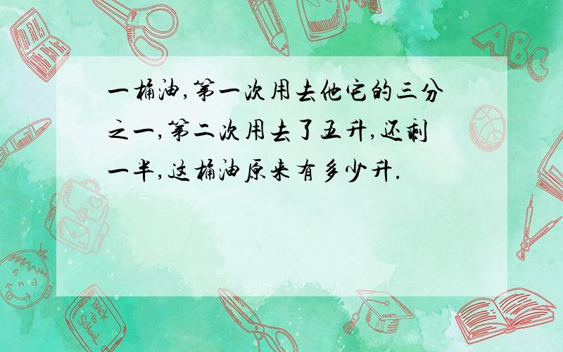 一桶油,第一次用去他它的三分之一,第二次用去了五升,还剩一半,这桶油原来有多少升.