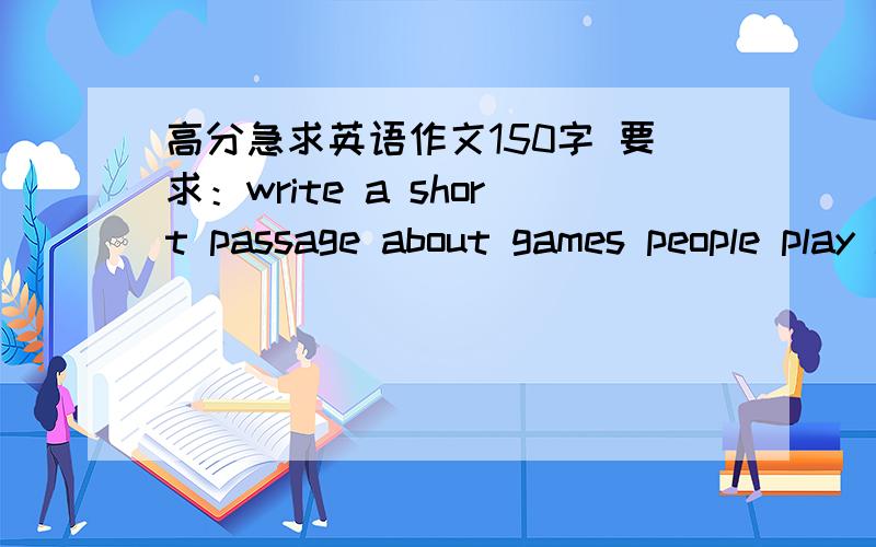 高分急求英语作文150字 要求：write a short passage about games people play in china.《games people play in china.》希望尽快点.分还可以追加.应心一班的听着