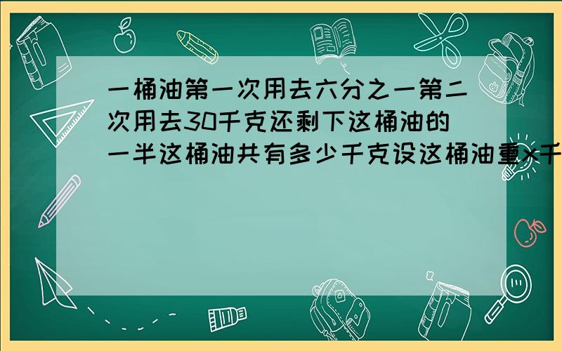 一桶油第一次用去六分之一第二次用去30千克还剩下这桶油的一半这桶油共有多少千克设这桶油重x千克则1/6X 30=1/2X所以X等于90