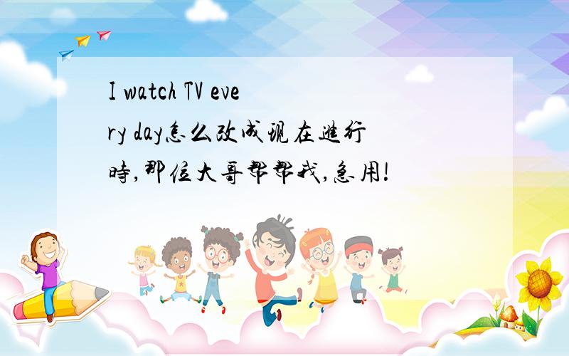 I watch TV every day怎么改成现在进行时,那位大哥帮帮我,急用!