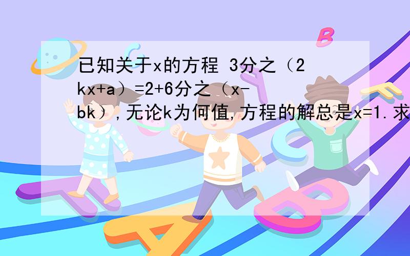 已知关于x的方程 3分之（2kx+a）=2+6分之（x-bk）,无论k为何值,方程的解总是x=1.求a、b的值