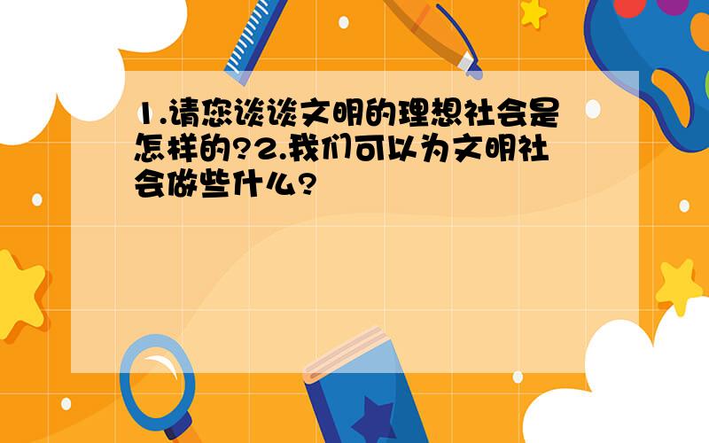 1.请您谈谈文明的理想社会是怎样的?2.我们可以为文明社会做些什么?