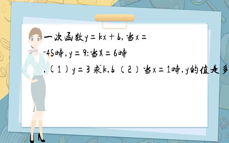 一次函数y=kx+b,当x=-4S时,y=9：当X=6时,(1)y=3 求k,b （2）当x=1时,y的值是多少?