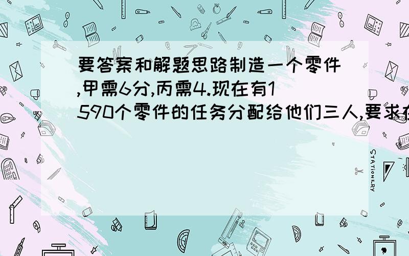 要答案和解题思路制造一个零件,甲需6分,丙需4.现在有1590个零件的任务分配给他们三人,要求在相同的时间内完成,每人应该分配到多少个零件?