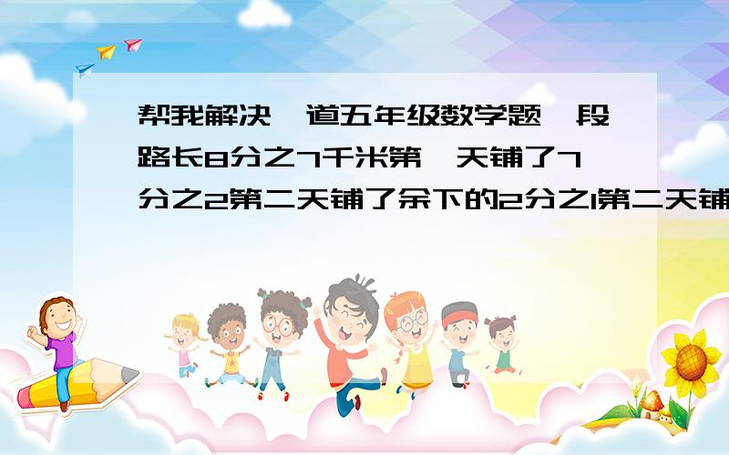 帮我解决一道五年级数学题一段路长8分之7千米第一天铺了7分之2第二天铺了余下的2分之1第二天铺了多少千米?解答过程！