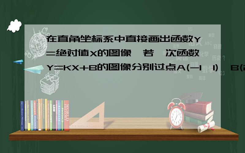 在直角坐标系中直接画出函数Y=绝对值X的图像,若一次函数Y=KX+B的图像分别过点A(-1,1),B(2,2),请你根据这两个函数的图像写出方程组Y=X的绝对值 Y=kx+b