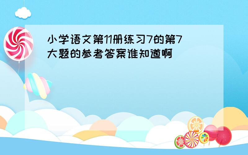 小学语文第11册练习7的第7大题的参考答案谁知道啊