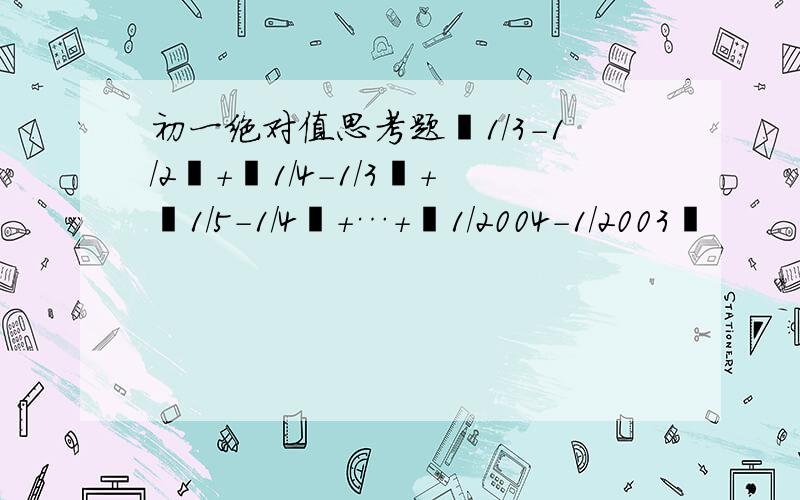 初一绝对值思考题▏1/3-1/2▏+▏1/4-1/3▏+▏1/5-1/4▏+…+▏1/2004-1/2003▏