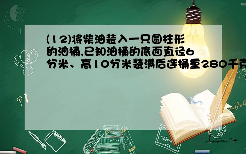 (12)将柴油装入一只圆柱形的油桶,已知油桶的底面直径6分米、高10分米装满后连桶重280千克.已知一升柴油重0.85千克,桶重多少千克?