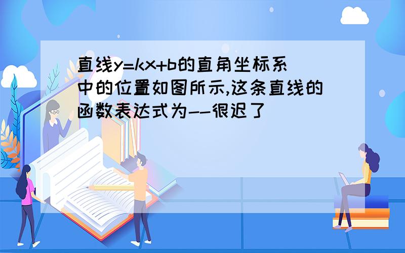 直线y=kx+b的直角坐标系中的位置如图所示,这条直线的函数表达式为--很迟了