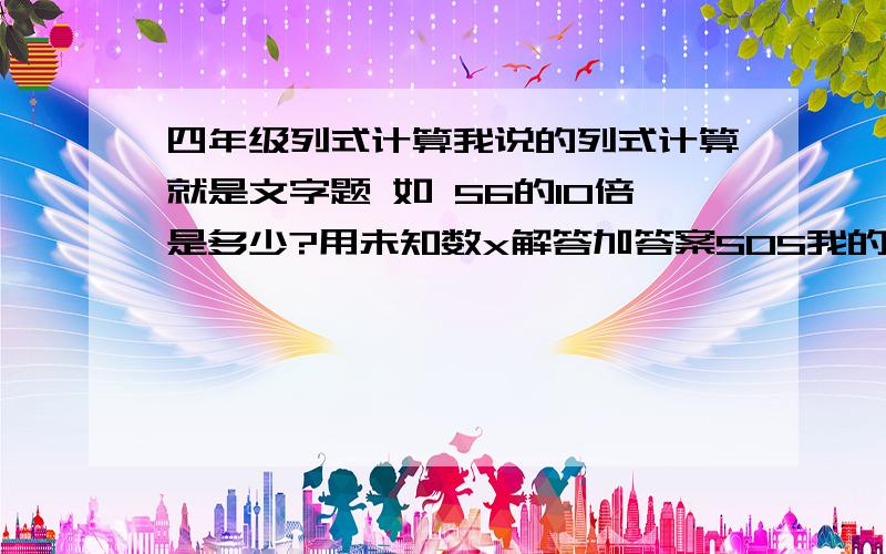 四年级列式计算我说的列式计算就是文字题 如 56的10倍是多少?用未知数x解答加答案SOS我的作yie要出题