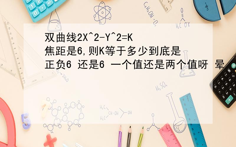 双曲线2X^2-Y^2=K 焦距是6,则K等于多少到底是正负6 还是6 一个值还是两个值呀 晕