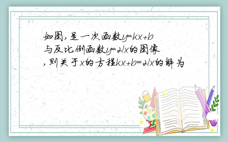 如图,是一次函数y=kx+b与反比例函数y=2/x的图像,则关于x的方程kx+b=2/x的解为