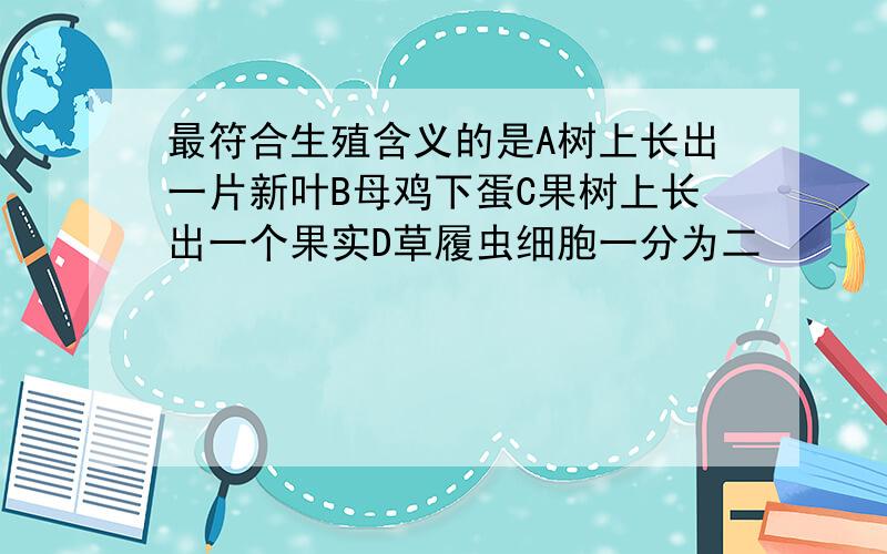 最符合生殖含义的是A树上长出一片新叶B母鸡下蛋C果树上长出一个果实D草履虫细胞一分为二