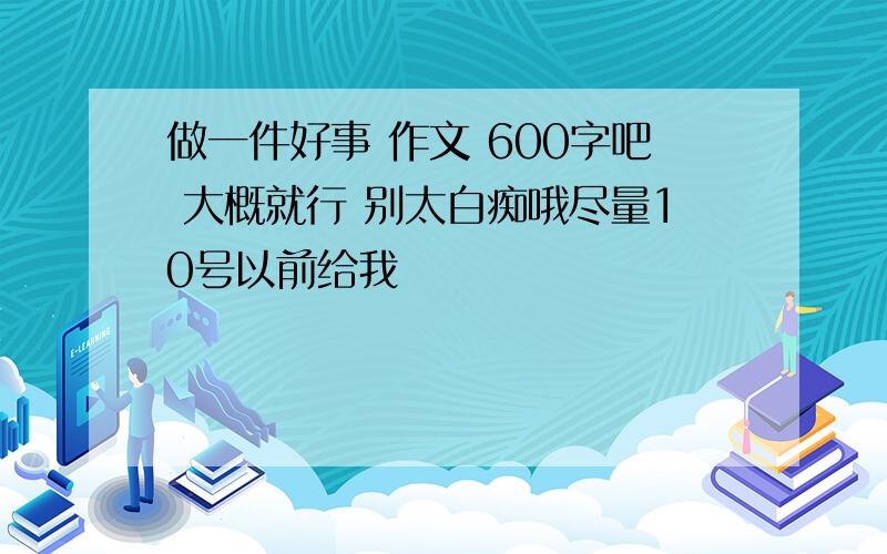 做一件好事 作文 600字吧 大概就行 别太白痴哦尽量10号以前给我