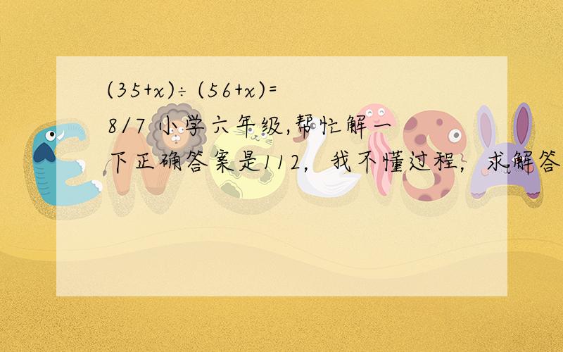 (35+x)÷(56+x)=8/7 小学六年级,帮忙解一下正确答案是112，我不懂过程，求解答