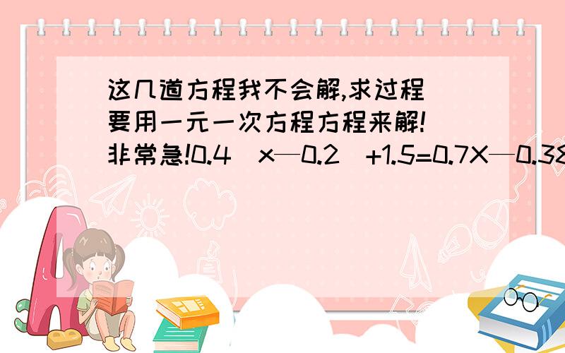 这几道方程我不会解,求过程（要用一元一次方程方程来解!）非常急!0.4（x—0.2）+1.5=0.7X—0.38 35（2—x）—15（6—5x）=（63—22x)—21（4—3