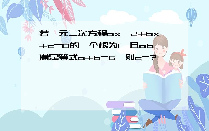 若一元二次方程ax^2+bx+c=0的一个根为1,且ab满足等式a+b=6,则c=?