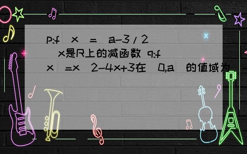 p:f(x)=(a-3/2)^x是R上的减函数 q:f(x)=x^2-4x+3在[0,a]的值域为[-1,3] 若p且q为假 p或q为真求a范围