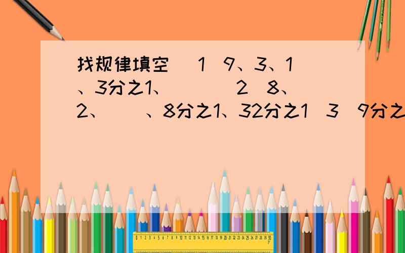 找规律填空 （1）9、3、1、3分之1、（ ）（2）8、2、（）、8分之1、32分之1（3)9分之3、12分之4、15分之5、18分之6、（）（4）1、2分之1、2、1、3、2分之3、（）、（）（5）7分之6、7分之2、21分